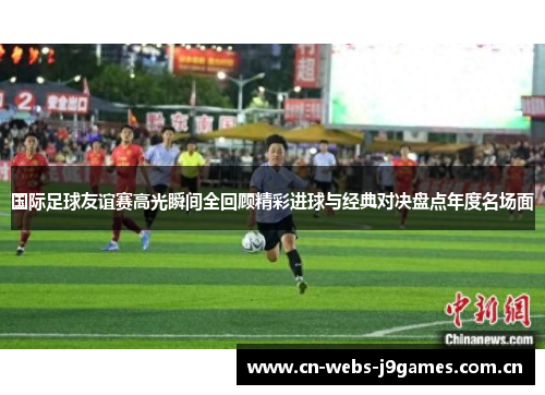 国际足球友谊赛高光瞬间全回顾精彩进球与经典对决盘点年度名场面 国际足球友谊赛高光瞬间全回顾精彩进球与经典对决盘点年度名场面