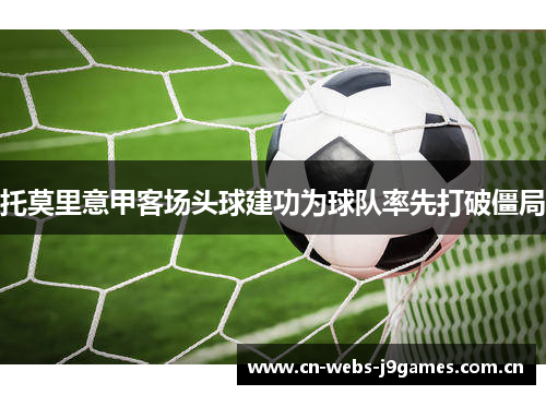 托莫里意甲客场头球建功为球队率先打破僵局 托莫里意甲客场头球建功为球队率先打破僵局